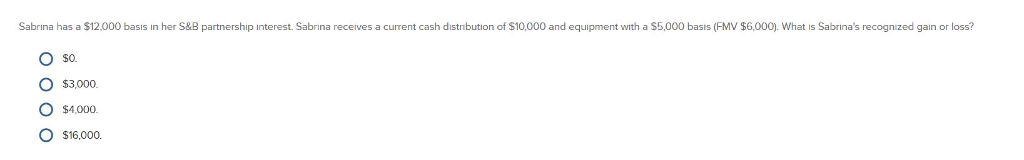 Sabrina has a $12,000 basis in her S&B partnership interest. Sabrina receives a current cash distribution of $10,000 and equipment with a $5,000 basis (FMV $6,000). What is Sabrina's recognized gain or loss?
O $0.
0000
$3,000.
O $4,000.
O $16,000.