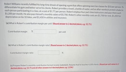 Robert Williams recently fulfilled his long-time dream of opening a gym that offers spinning exercise classes for $10 per person. To
differentiate his gym and better serve his clients, Robert provides a towel, a bottle of water, and an after-workout protein shake to
each person participating in a class, at a cost of $1.77 per person. Robert employs four part-time instructors and pays them each
$1,200 per month. He also pays himself a monthly salary of $5,700. Robert's other monthly costs are $1,700 for rent. $1,350 for
depreciation on his 32 bikes, and $1,450 in utilities and insurance.
(a) What is Robert's contribution margin per unit? (Round answer to 2 decimal places, eg. 52.75)
Contribution margin $
per unit
(b) What is Robert's contribution margin ratio? (Round answer to 2 decimal places, eg. 52.75)
Contribution margin ratio
%
(c) Prepare Robert's monthly contribution format income statement. Assume that he teaches 4.200 clients. (Round per unit values to 2
decimal places, eg 52.75 and all other answers to O decimal places, eg 1.234)