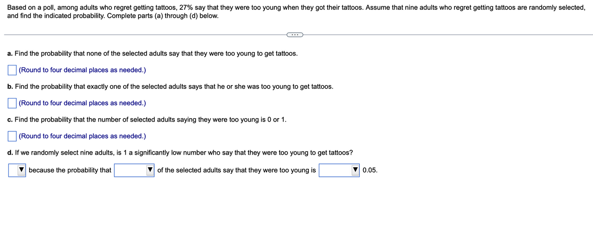 Based on a poll, among adults who regret getting tattoos, 27% say that they were too young when they got their tattoos. Assume that nine adults who regret getting tattoos are randomly selected,
and find the indicated probability. Complete parts (a) through (d) below.
a. Find the probability that none of the selected adults say that they were too young to get tattoos.
(Round to four decimal places as needed.)
b. Find the probability that exactly one of the selected adults says that he or she was too young to get tattoos.
(Round to four decimal places as needed.)
c. Find the probability that the number of selected adults saying they were too young is or 1.
(Round to four decimal places as needed.)
d. If we randomly select nine adults, is 1 a significantly low number who say that they were too young to get tattoos?
because the probability that
of the selected adults say that they were too young is
0.05.