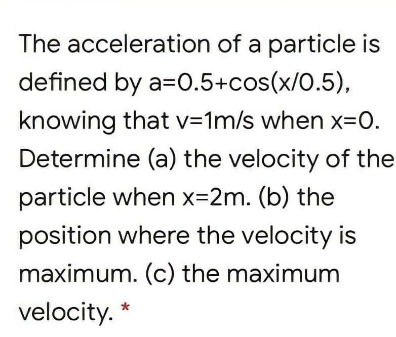 The acceleration of a particle is
defined by a=0.5+cos(x/0.5),
knowing that v=1m/s when x=0.
Determine (a) the velocity of the
particle when x=2m. (b) the
position where the velocity is
maximum. (c) the maximum
velocity. *
