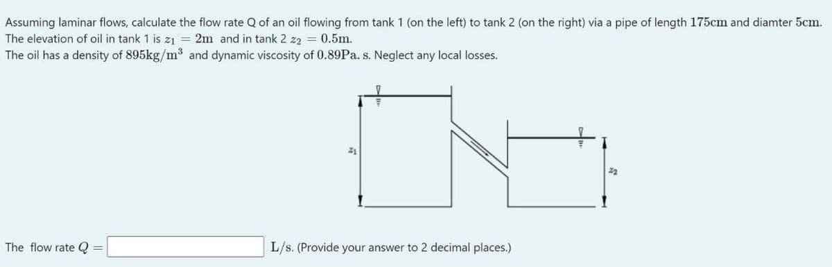 Assuming laminar flows, calculate the flow rate Q of an oil flowing from tank 1 (on the left) to tank 2 (on the right) via a pipe of length 175cm and diamter 5cm.
The elevation of oil in tank 1 is z1 = 2m and in tank 2 z2 = 0.5m.
The oil has a density of 895kg/m3 and dynamic viscosity of 0.89P.. s. Neglect any local losses.
21
22
The flow rate Q
L/s. (Provide your answer to 2 decimal places.)
