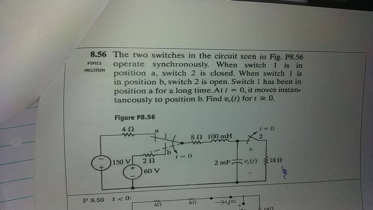 8.56. The two switches in the circuit scen in Fig. P8.56
PSPICE
operate synchronously.
position a, switch 2 is closed. When switch 1 is
in position b, switch 2 is open. Switch 1 has been in
position a for a long time. At / = 0, it moves instan-
tancously to position b. Find v.(t) for t 2 0.
When switch 1 is in
MULTISIM
Figure P8.56
42
80 100 mH
QIso
50 V
()18 0
2 mF
+
60 V
P 8.56
t < 0:
