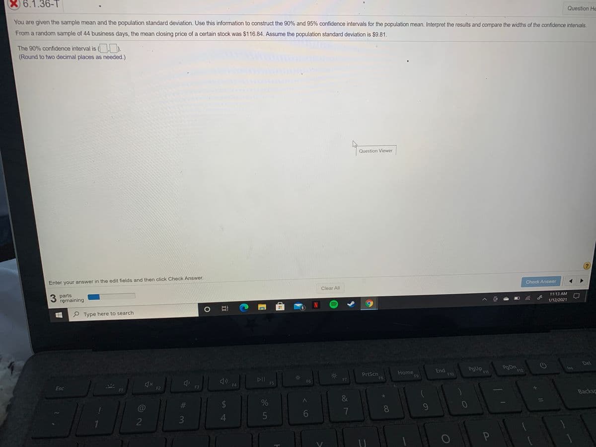 X) 6.1.36-T
Question He
You are given the sample mean and the population standard deviation. Use this information to construct the 90% and 95% confidence intervals for the population mean. Interpret the results and compare the widths of the confidence intervals.
From a random sample of 44 business days, the mean closing price of a certain stock was $116.84. Assume the population standard deviation is $9.81.
The 90% confidence interval is ( ).
(Round to two decimal places as needed.)
Question Viewer
Enter your answer in the edit fields and then click Check Answer.
3 parts
remaining
Clear All
Check Answer
11:13 AM
2 Type here to search
N
1/12/2021
Del
PrtScn
F8
Home
F9
End
F10
PgUp
F11
Ins
DII
F5
F12
Esc
F6
F7
F1
F2
F3
F4
C@
%23
&
Backsp
8
9-
2
P
LEGO
(8)
7

