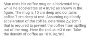 Man rests his coffee mug on a horizontal tray
while he accelerates at 4 m/s2 as shown in the
figure. The mug is 10 cm deep and contains
coffee 7 cm deep at rest. Assuming rigid body
acceleration of the coffee, determine AZ (cm)
that is required to prevent the coffee from spilling
out of the mug. Here the radius r=3.6 cm. Take
the density of coffee as 1010 kg/m3.
