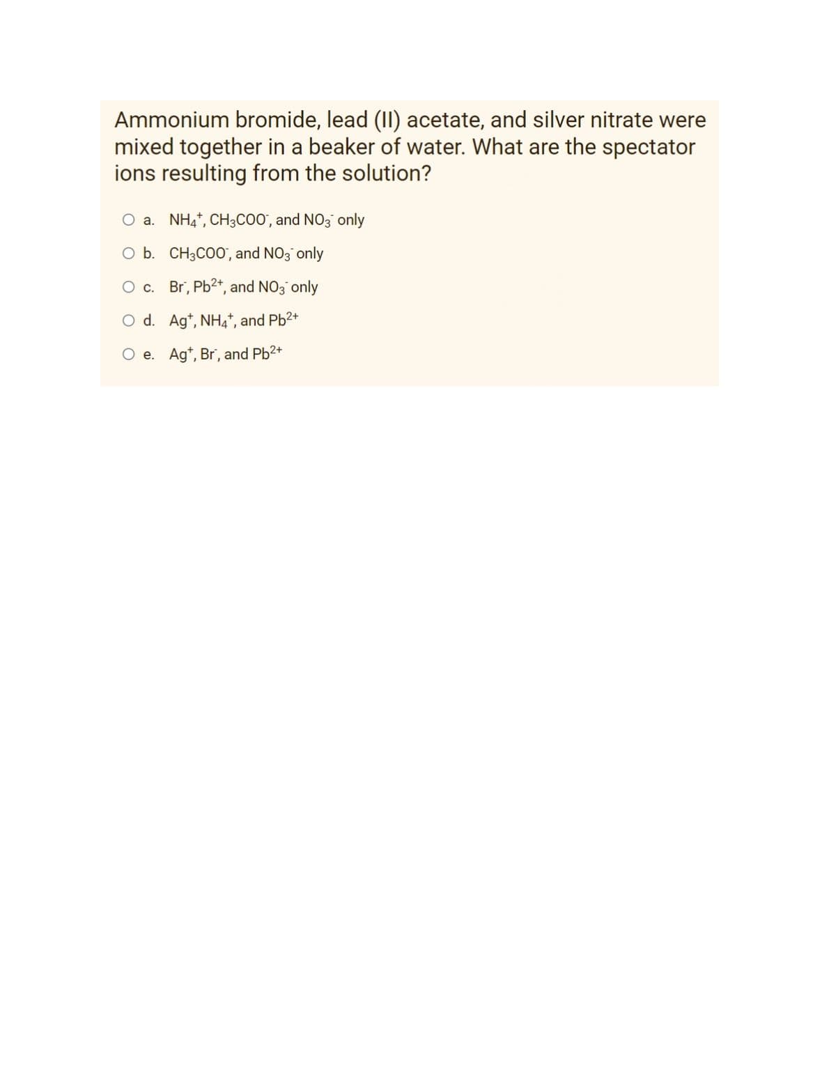 Ammonium bromide, lead (II) acetate, and silver nitrate were
mixed together in a beaker of water. What are the spectator
ions resulting from the solution?
O a. NH4+, CH3COO, and NO3 only
O b. CH3C00, and NO3 only
O c.
Br, Pb²+, and NO3 only
O d.
Ag+, NH4+, and Pb²+
O e. Ag+, Br, and Pb²+