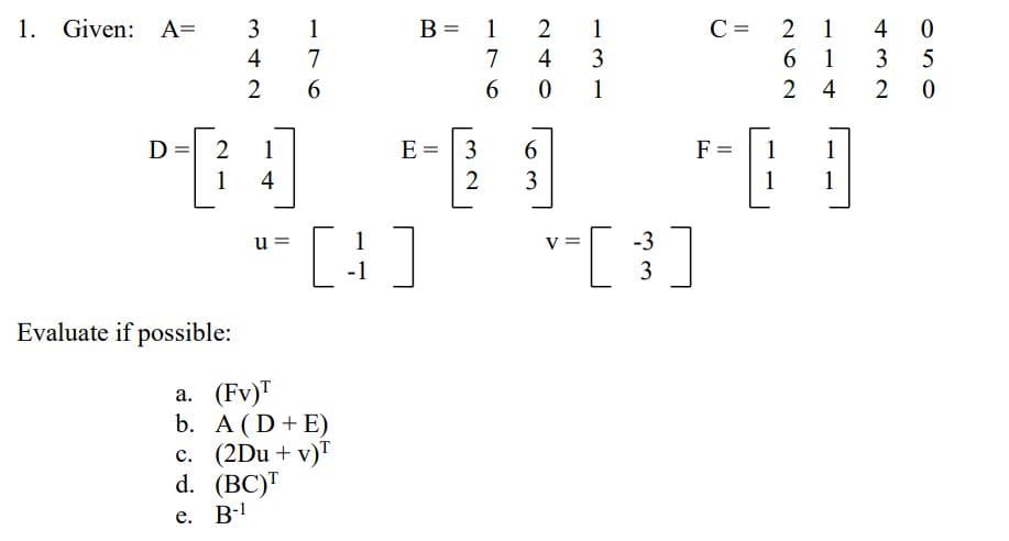 B = 1
1 4 0
3
1. Given: A=
3
1
1
C =
2
%3D
4
7
7
4
3
6.
1
2
1
2 4
D
2
1
E =
3
F =
1
1
1
4
3
1
1
[:]
-3
3
u =
1
-1
Evaluate if possible:
а. (Fv)"
b. A (D+ E)
c. (2Du + v)"
d. (BC)"
e. B-!
