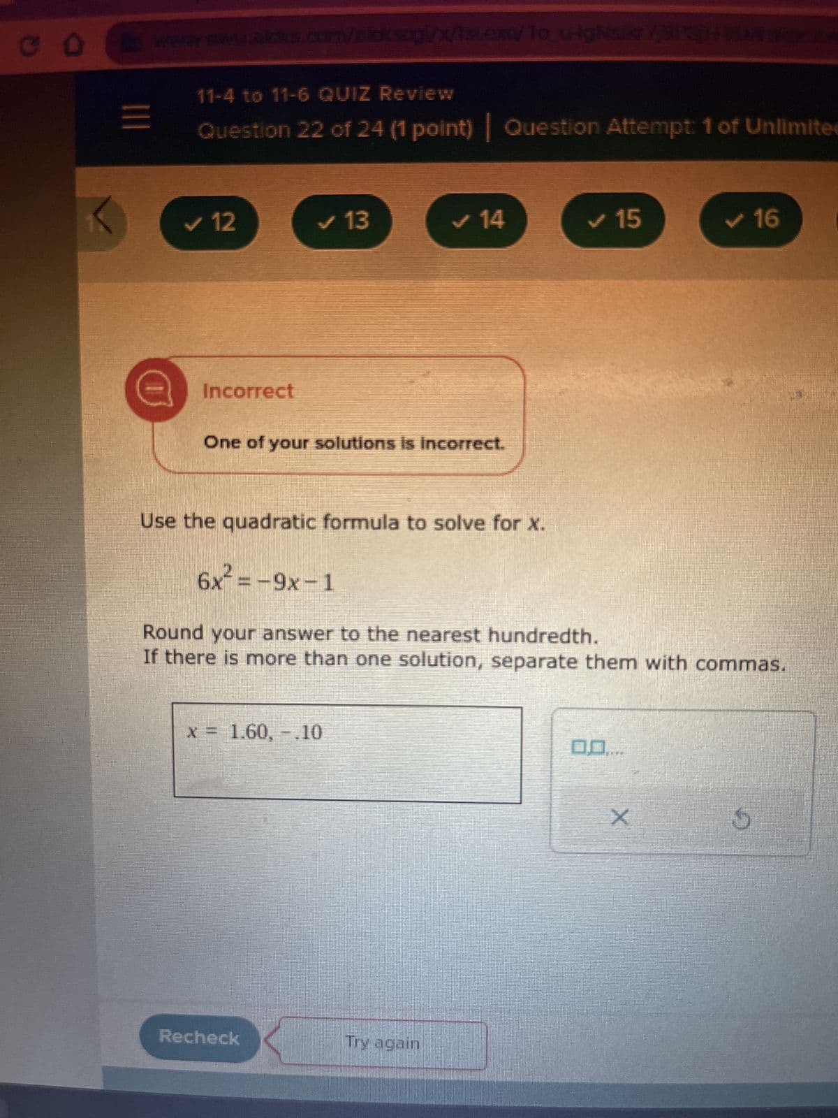 CO
=
www.www.sicks.com/elcksog/x/1st.exe/1o_u-igsikr//BITION
11-4 to 11-6 QUIZ Review
Question 22 of 24 (1 point) Question Attempt: 1 of Unlimite
✓ 12
Incorrect
✓ 13
One of your solutions is incorrect.
Use the quadratic formula to solve for X.
✔ 14
x = 1.60, -.10
Recheck
6x² = -9x-1
Round your answer to the nearest hundredth.
If there is more than one solution, separate them with commas.
Try again
15
00.....
✓ 16
X
S