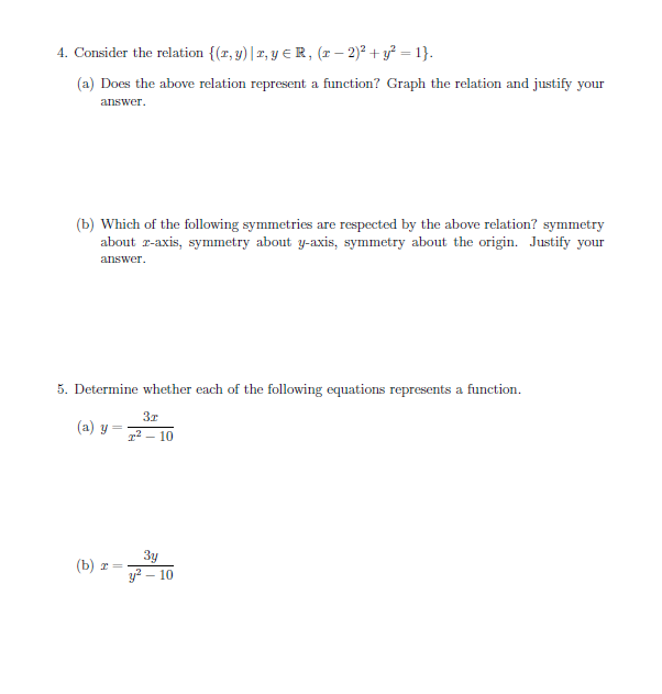 4. Consider the relation {(z, y)|2,y
R, (1 - 2)2 +y = 1}
(a) Does the above relation represent a function? Graph the relation and justify your
answer
(b) Which of the following symmetries are respected by the above relation? symmetry
about r-axis, symmetry about y-axis, symmetry about the origin. Justify your
answer
5. Determine whether each of the following equations represents a function
Зт
(a) y
210
Зу
y2 10
(b) х
