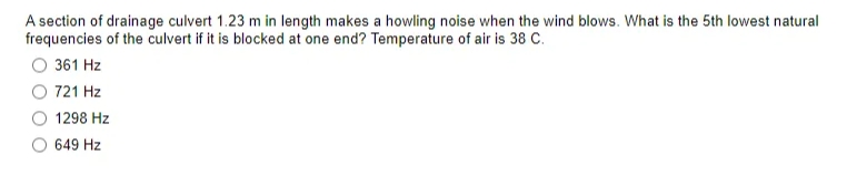 A section of drainage culvert 1.23 m in length makes a howling noise when the wind blows. What is the 5th lowest natural
frequencies of the culvert if it is blocked at one end? Temperature of air is 38 C.
361 Hz
721 Hz
1298 Hz
649 Hz
