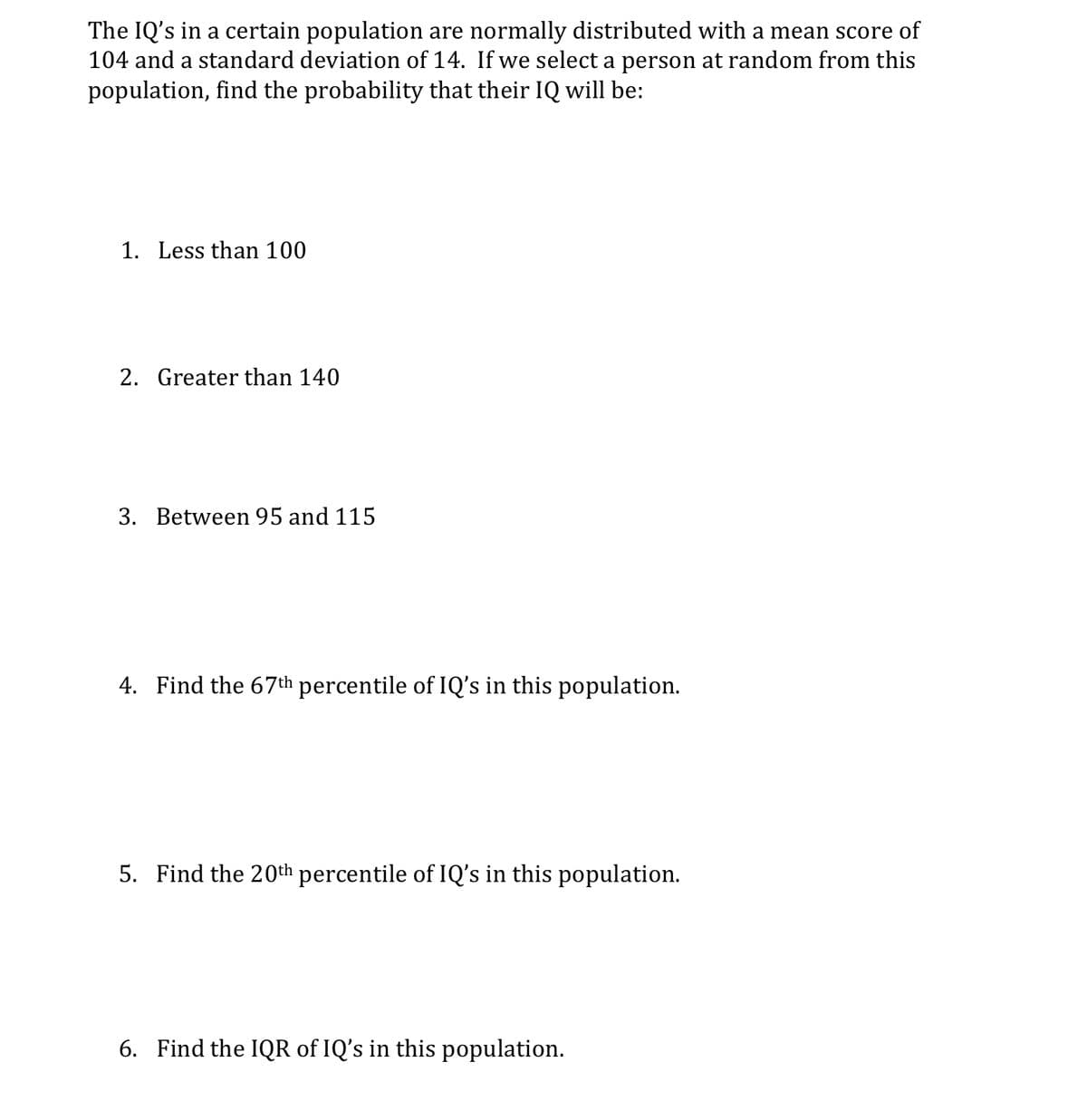 The IQ's in a certain population are normally distributed with a mean score of
104 and a standard deviation of 14. If we select a person at random from this
population, find the probability that their IQ will be:
1. Less than 100
2. Greater than 140
3. Between 95 and 115
4. Find the 67th percentile of IQ's in this population.
5. Find the 20th percentile of IQ's in this population.
6. Find the IQR of IQ's in this population.
