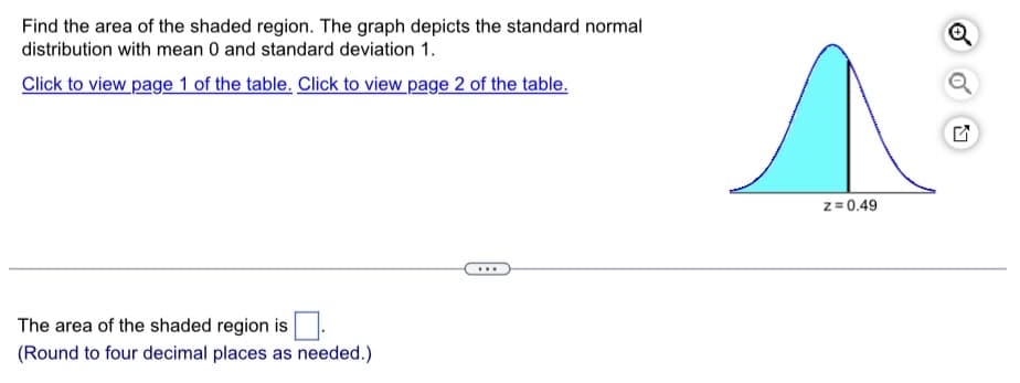 Find the area of the shaded region. The graph depicts the standard normal
distribution with mean 0 and standard deviation 1.
Click to view page 1 of the table. Click to view page 2 of the table.
The area of the shaded region is
(Round to four decimal places as needed.)
...
z = 0.49