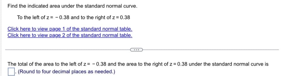 Find the indicated area under the standard normal curve.
To the left of z= -0.38 and to the right of z = 0.38
Click here to view page 1 of the standard normal table.
Click here to view page 2 of the standard normal table.
The total of the area to the left of z= -0.38 and the area to the right of z = 0.38 under the standard normal curve is
(Round to four decimal places as needed.)