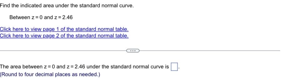 Find the indicated area under the standard normal curve.
Between z = 0 and z = 2.46
Click here to view page 1 of the standard normal table.
Click here to view page 2 of the standard normal table.
The area between z = 0 and z = 2.46 under the standard normal curve is
(Round to four decimal places as needed.)