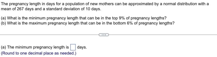 The pregnancy length in days for a population of new mothers can be approximated by a normal distribution with a
mean of 267 days and a standard deviation of 10 days.
(a) What is the minimum pregnancy length that can be in the top 9% of pregnancy lengths?
(b) What is the maximum pregnancy length that can be in the bottom 6% of pregnancy lengths?
(a) The minimum pregnancy length is
(Round to one decimal place as needed.)
days.