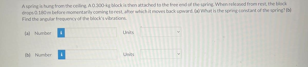 A spring is hung from the ceiling. A 0.300-kg block is then attached to the free end of the spring. When released from rest, the block
drops 0.180 m before momentarily coming to rest, after which it moves back upward. (a) What is the spring constant of the spring? (b)
Find the angular frequency of the block's vibrations.
(a) Number
i
Units
(b) Number
i
Units
<>
