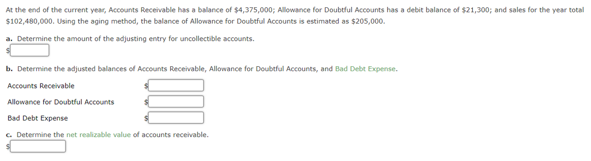 At the end of the current year, Accounts Receivable has a balance of $4,375,000; Allowance for Doubtful Accounts has a debit balance of $21,300; and sales for the year total
$102,480,000. Using the aging method, the balance of Allowance for Doubtful Accounts is estimated as $205,000.
a. Determine the amount of the adjusting entry for uncollectible accounts.
b. Determine the adjusted balances of Accounts Receivable, Allowance for Doubtful Accounts, and Bad Debt Expense.
Accounts Receivable
Allowance for Doubtful Accounts
$
$
Bad Debt Expense
c. Determine the net realizable value of accounts receivable.