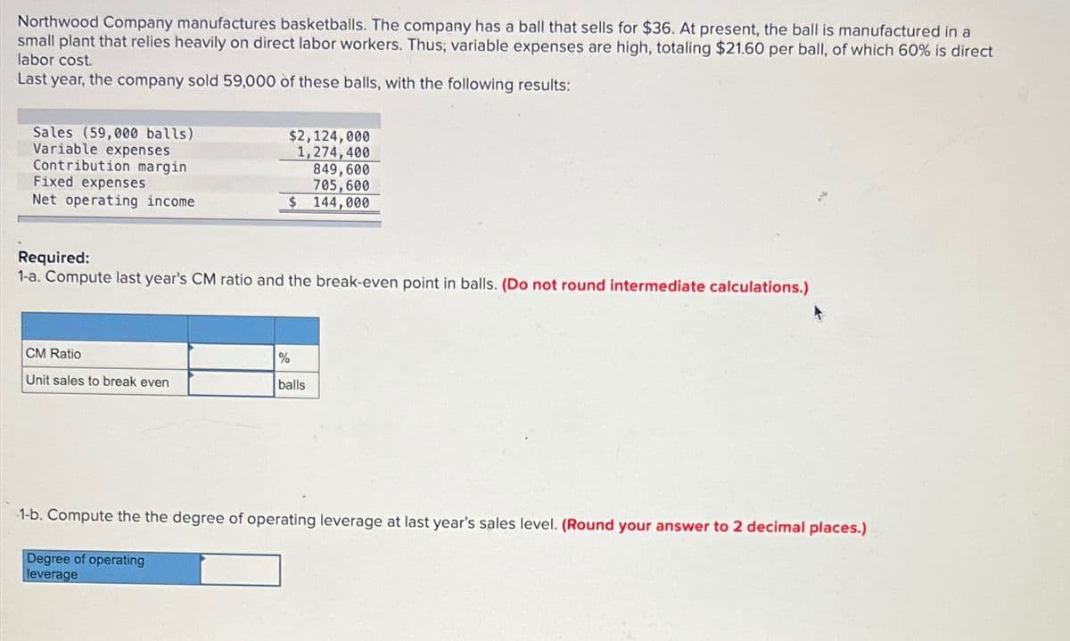 Northwood Company manufactures basketballs. The company has a ball that sells for $36. At present, the ball is manufactured in a
small plant that relies heavily on direct labor workers. Thus, variable expenses are high, totaling $21.60 per ball, of which 60% is direct
labor cost.
Last year, the company sold 59,000 of these balls, with the following results:
Sales (59,000 balls)
Variable expenses
Contribution margin
Fixed expenses
Net operating income
$2,124,000
1,274,400
CM Ratio
Unit sales to break even
849,600
705,600
$ 144,000
Required:
1-a. Compute last year's CM ratio and the break-even point in balls. (Do not round intermediate calculations.)
%
balls
4
1-b. Compute the the degree of operating leverage at last year's sales level. (Round your answer to 2 decimal places.)
Degree of operating
leverage