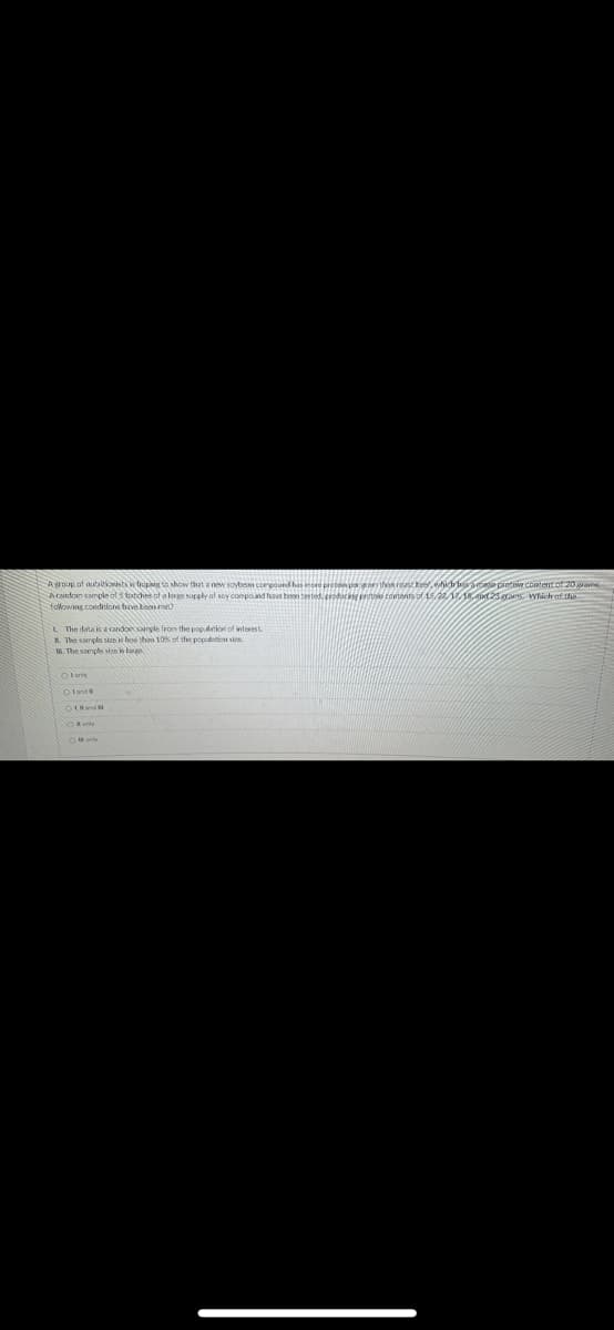 Agroup of autaitioists in bupiug to show that a new soybesan conpound has more proten poran than roast kee, hich bs ac prote Content of 20 gaw
A cadon sample of s totches of a lergn supply of soy compound have ben tested, producag protlo contents of 15,2118,d25arns. which af the
folowing coeditions heve tom me
L The data is a candon sangle from the population of interest
A. The sample sm le thon 10 of the popattion sin.
10. The sample sian ln
