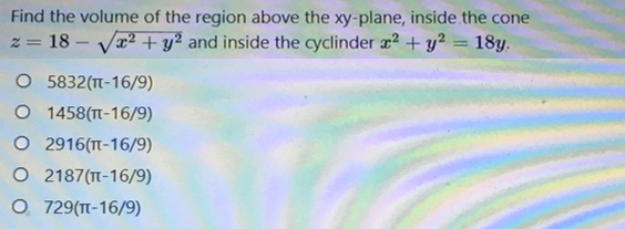 Find the volume of the region above the xy-plane, inside the cone
18 - Va2 + y² and inside the cyclinder x2 + y² = 18y.
5832(T-16/9)
O 1458(TT-16/9)
O 2916(T-16/9)
O 2187(-16/9)
O 729(TT-16/9)
