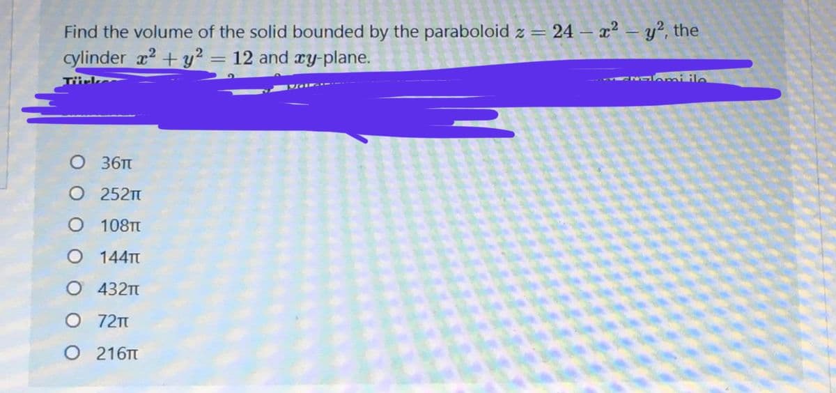 Find the volume of the solid bounded by the paraboloid z = 24 – x² = y², the
cylinder x2 + y² = 12 and ry-plane.
N mi ile
36Tt
O 252
108TT
O 144T
O 432T
72T
216T
