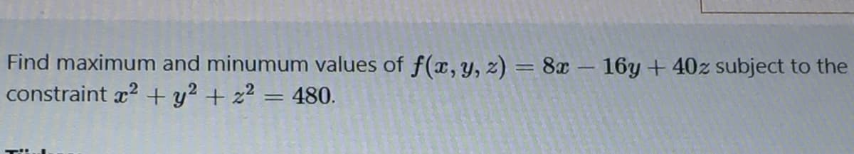 Find maximum and minumum values of f(x, y, z) = 8x – 16y +40z subject to the
constraint x2 + y? + z? = 480.
