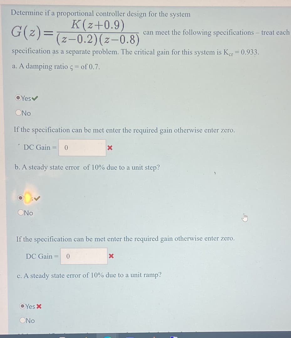 Determine if a proportional controller design for the system
K(z+0.9)
G(z)=(2-0.2)(z-0.8)
can meet the following specifications – treat each
specification as a separate problem. The critical gain for this system is Ker = 0.933.
a. A damping ratio ç= of 0.7.
OYesv
ONo
If the specification can be met enter the required gain otherwise enter zero.
DC Gain =
b. A steady state error of 10% due to a unit step?
ONo
If the specification can be met enter the required gain otherwise enter zero.
DC Gain =
c. A steady state error of 10% due to a unit ramp?
OYes X
ONo
