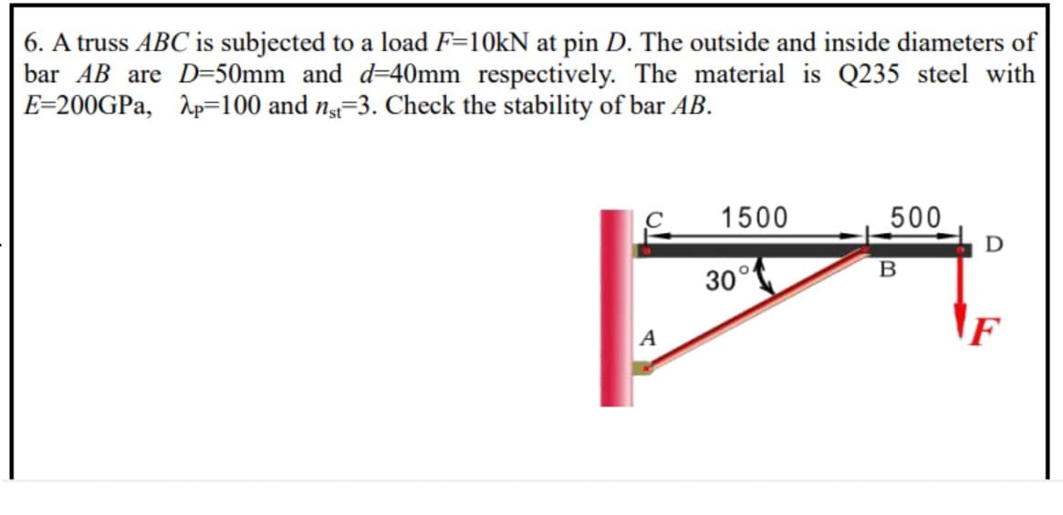 6. A truss ABC is subjected to a load F=10kN at pin D. The outside and inside diameters of
bar AB are D=50mm and d=40mm respectively. The material is Q235 steel with
E=200GPa, Ap=100 and ng=3. Check the stability of bar AB.
1500
500
30°
F
