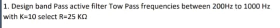 1. Design band Pass active filter Tow Pass frequencies between 200H2 to 1000 Hz
with K=10 select R=25 KQ
