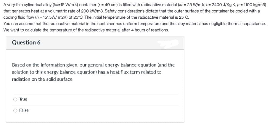 A very thin cylindrical alloy (ka=15 W/m.k) container (r = 40 cm) is filled with radioactive material (kr = 25 W/m.k, c= 2400 J/Kg.K, p = 1100 kg/m3)
that generates heat at a volumetric rate of 200 kW/m3. Safety considerations dictate that the outer surface of the container be cooled with a
cooling fluid flow (h = 151.5W/ m2K) of 25°C. The initial temperature of the radioactive material is 25°C.
You can assume that the radioactive material in the container has uniform temperature and the alloy material has negligible thermal capacitance.
We want to calculate the temperature of the radioactive material after 4 hours of reactions.
Question 6
Based on the information given, our general energy balance equation (and the
solution to this energy balance equation) has a heat flux term related to
radiation on the solid surface
True
False
