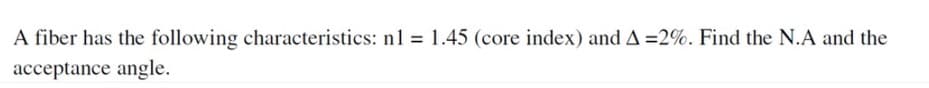 A fiber has the following characteristics: n1 = 1.45 (core index) and A =2%. Find the N.A and the
acceptance angle.
