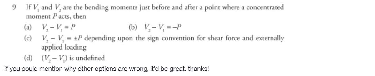 9 If V, and V, are the bending moments just before and after a point where a concentrated
moment Pacts, then
(b) V,- V, =-P
(a) V,- V, = P
(c) V, - V, - +P depending upon the sign convention for shear force and externally
applied loading
(d) (V,– V,) is undefined
%3D
if you could mention why other options are wrong, it'd be great. thanks!
