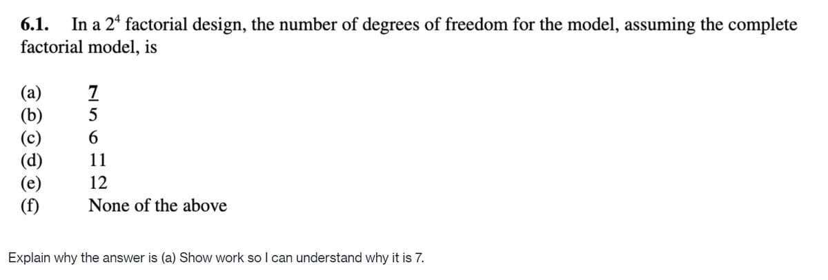 In a 2* factorial design, the number of degrees of freedom for the model, assuming the complete
factorial model, is
6.1.
5
11
12
(f)
None of the above
Explain why the answer is (a) Show work so I can understand why it is 7.
