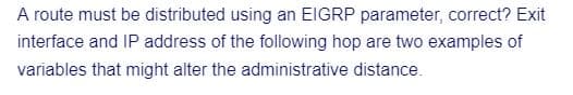 A route must be distributed using an EIGRP parameter, correct? Exit
interface and IP address of the following hop are two examples of
variables that might alter the administrative distance.