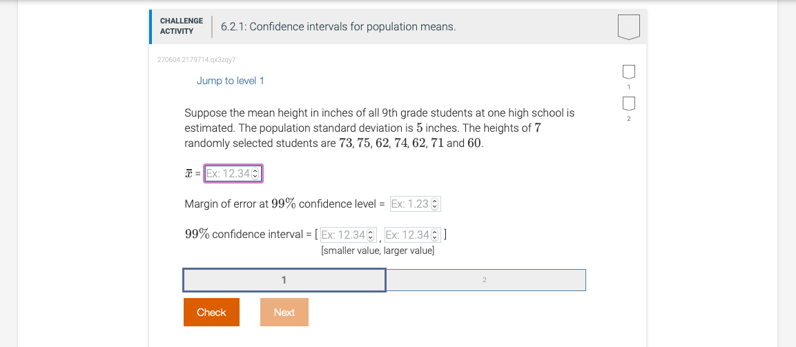 CHALLENGE
6.2.1: Confidence intervals for population means.
ACTIVITY
270604.2179714.qx3zay7
Jump to level 1
Suppose the mean height in inches of all 9th grade students at one high school is
estimated. The population standard deviation is 5 inches. The heights of 7
randomly selected students are 73, 75, 62, 74, 62, 71 and 60.
* = Ex: 12.34 O
Margin of error at 99% confidence level = Ex: 1.23 C
99% confidence interval = [ Ex: 12.34 Ex: 12.340 ]
[smaller value, larger value]
1
Check
Next
D- D
