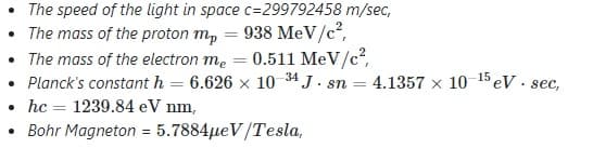 • The speed of the light in space c=299792458 m/sec,
• The mass of the proton m, = 938 MeV/c?,
• The mass of the electron me = 0.511 MeV/c?,
• Planck's constant h = 6.626 x 10 34 J . sn
• hc = 1239.84 eV nm,
Bohr Magneton = 5.7884µeV/Tesla,
4.1357 x 10 15 eV. sec,
