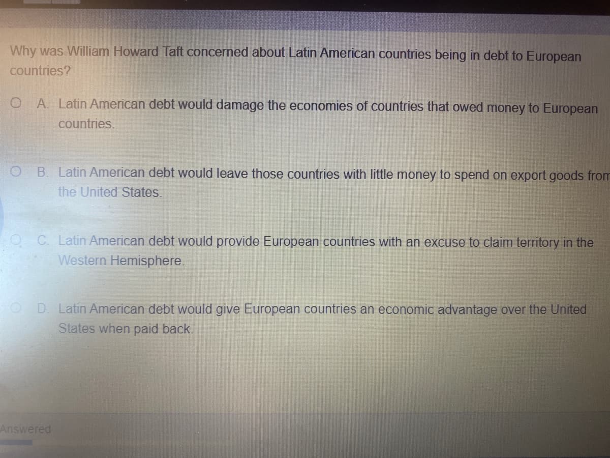 Why was William Howard Taft concerned about Latin American countries being in debt to European
countries?
A. Latin American debt would damage the economies of countries that owed money to European
countries.
B. Latin American debt would leave those countries with little money to spend on export goods from
the United States.
O C Latin American debt would provide European countries with an excuse to claim territory in the
Western Hemisphere.
D. Latin American debt would give European countries an economic advantage over the United
States when paid back.
Answered
