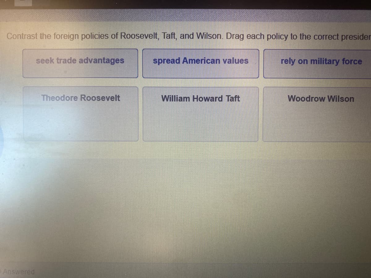 Contrast the foreign policies of Roosevelt, Taft, and Wilson. Drag each policy to the correct presider
seek trade advantages
spread American values
rely on military force
Theodore Roosevelt
William Howard Taft
Woodrow Wilson
Answered
