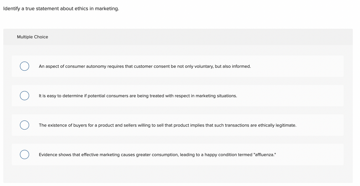 Identify a true statement about ethics in marketing.
Multiple Choice
An aspect of consumer autonomy requires that customer consent be not only voluntary, but also informed.
О
It is easy to determine if potential consumers are being treated with respect in marketing situations.
The existence of buyers for a product and sellers willing to sell that product implies that such transactions are ethically legitimate.
Evidence shows that effective marketing causes greater consumption, leading to a happy condition termed "affluenza."