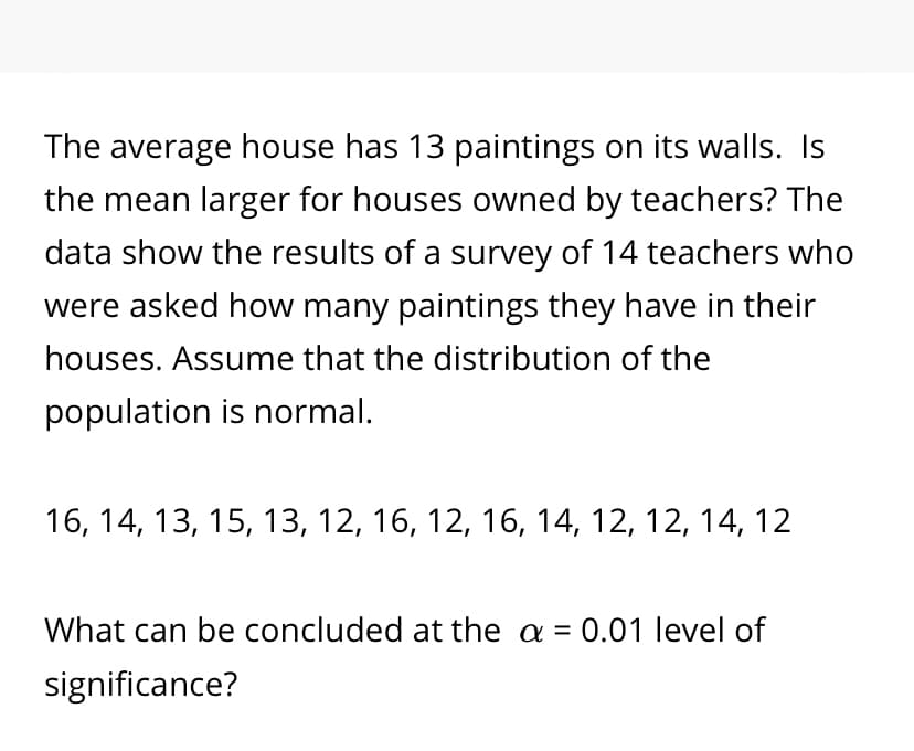 The average house has 13 paintings on its walls. Is
the mean larger for houses owned by teachers? The
data show the results of a survey of 14 teachers who
were asked how many paintings they have in their
houses. Assume that the distribution of the
population is normal.
16, 14, 13, 15, 13, 12, 16, 12, 16, 14, 12, 12, 14, 12
What can be concluded at the a = 0.01 level of
significance?
