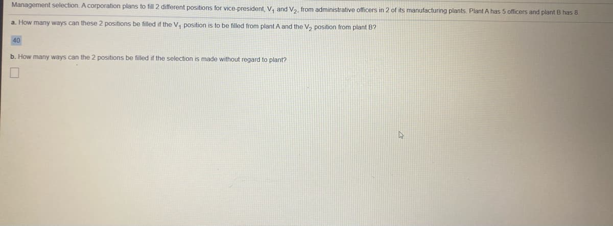 Management selection. A corporation plans to fill 2 different positions for vice-president, V, and V2, from administrative officers in 2 of its manufacturing plants. Plant A has 5 officers and plant B has 8
a. How many ways can these 2 positions be filled if the V, position is to be filled from plant A and the V, position from plant B?
40
b. How many ways can the 2 positions be filled if the selection is made without regard to plant?
