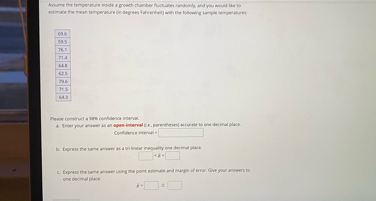 Assume the temperature inside a growth chamber fluctuates randomly, and you would like to
estimate the mean temperature (in degrees Fahrenheit) with the following sample temperatures:
69.6
59.5
76.1
71.4
64.8
62.5
79.6
71.5
64.3
Please construct a 98% confidence interval.
a. Enter your answer as an open-interval (i.e., parentheses) accurate to one decimal place.
Confidence interval =
b. Express the same answer as a tri-linear inequality one decimal place.
c. Express the same answer using the point estimate and margin of error. Give your answers to
one decimal place.
