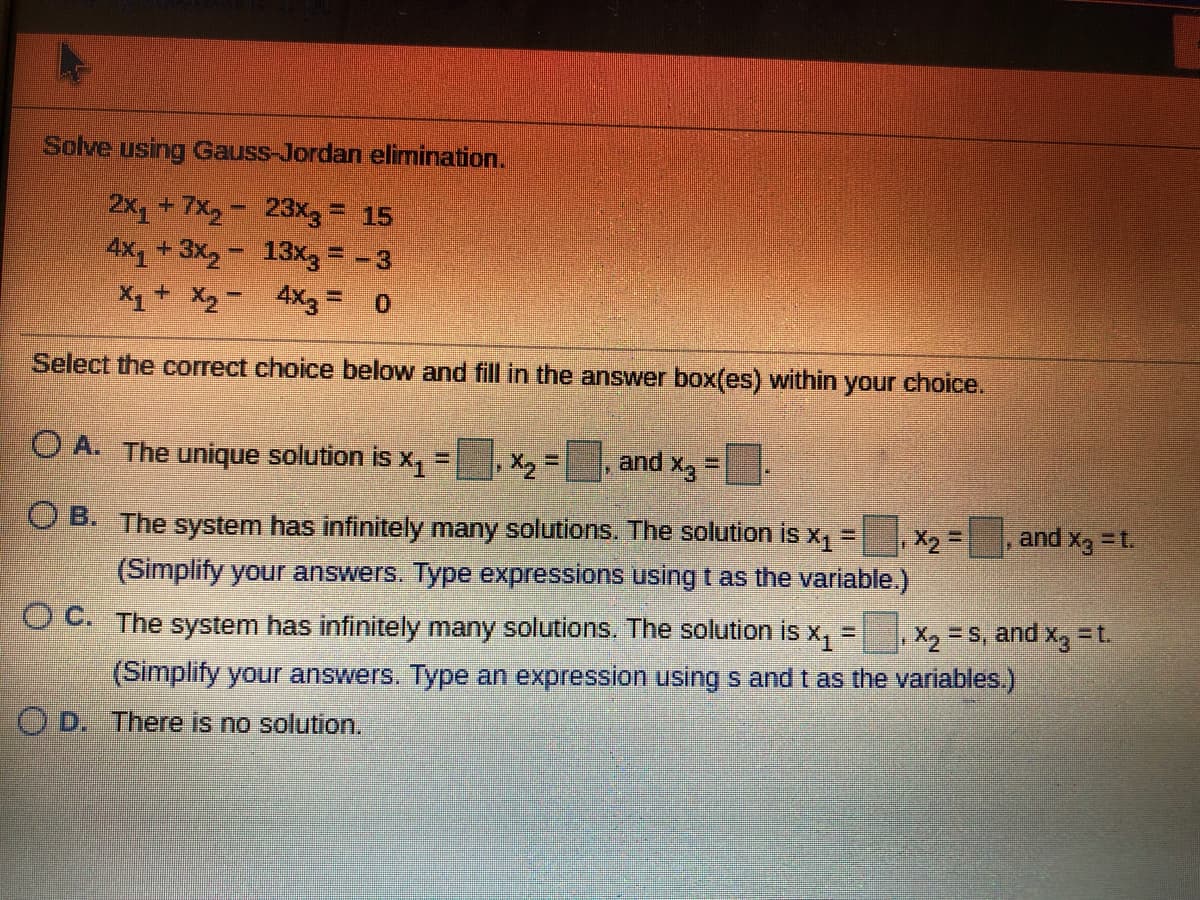 Solve using Gauss-Jordan elimination.
2x+7x,- 23x3= 15
4X1 +3x,- 13x3= -3
X1+ X, - 4X3 = 0
Select the correct choice below and fill in the answer box(es) within your choice.
O A. The unique solution is x =
X2 =
and Xg
O B. The system has infinitely many solutions. The solution is x,
,X2=
and
%3D
1= Exp
(Simplify your answers. Type expressions using t as the variable.)
OC. The system has infinitely many solutions. The solution is x, =
X2 = S, and x, =t.
(Simplify your answers. Type an expression using s and t as the variables.)
O D. There is no solution.
