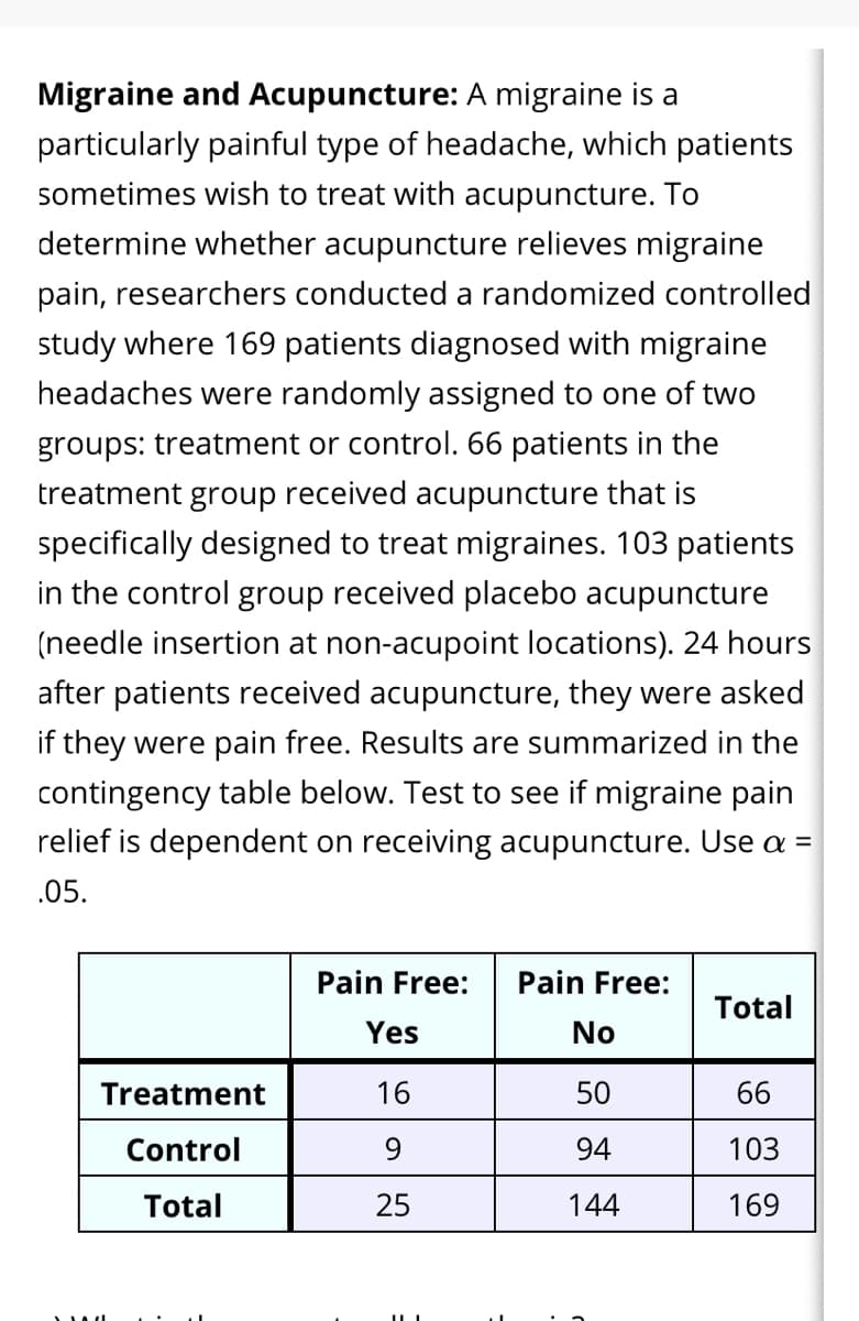 Migraine and Acupuncture: A migraine is a
particularly painful type of headache, which patients
sometimes wish to treat with acupuncture. To
determine whether acupuncture relieves migraine
pain, researchers conducted a randomized controlled
study where 169 patients diagnosed with migraine
headaches were randomly assigned to one of two
groups: treatment or control. 66 patients in the
treatment group received acupuncture that is
specifically designed to treat migraines. 103 patients
in the control group received placebo acupuncture
(needle insertion at non-acupoint locations). 24 hours
after patients received acupuncture, they were asked
if they were pain free. Results are summarized in the
contingency table below. Test to see if migraine pain
relief is dependent on receiving acupuncture. Use a =
.05.
Pain Free:
Pain Free:
Total
Yes
No
Treatment
16
50
66
Control
9.
94
103
Total
25
144
169
