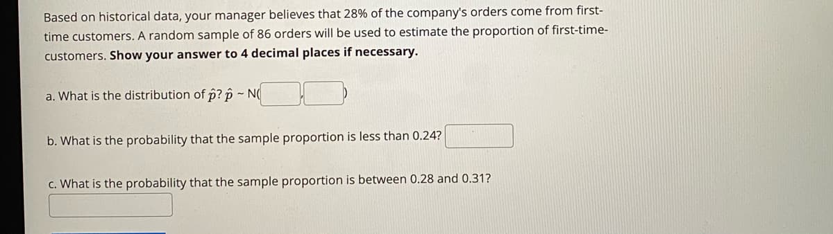 Based on historical data, your manager believes that 28% of the company's orders come from first-
time customers. A random sample of 86 orders will be used to estimate the proportion of first-time-
customers. Show your answer to 4 decimal places if necessary.
a. What is the distribution of p? p ~ N(
b. What is the probability that the sample proportion is less than 0.24?
c. What is the probability that the sample proportion is between 0.28 and 0.31?
