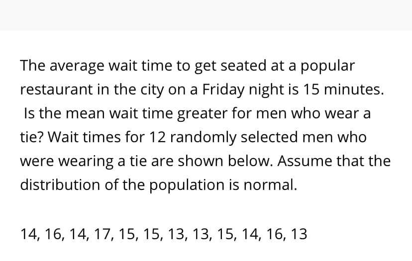 The average wait time to get seated at a popular
restaurant in the city on a Friday night is 15 minutes.
Is the mean wait time greater for men who wear a
tie? Wait times for 12 randomly selected men who
were wearing a tie are shown below. Assume that the
distribution of the population is normal.
14, 16, 14, 17, 15, 15, 13, 13, 15, 14, 16, 13
