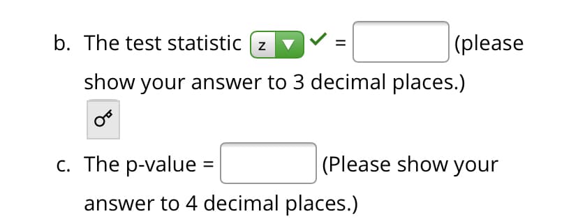 b. The test statistic (z
|(please
show your answer to 3 decimal places.)
c. The p-value =
(Please show your
%3D
answer to 4 decimal places.)
II
