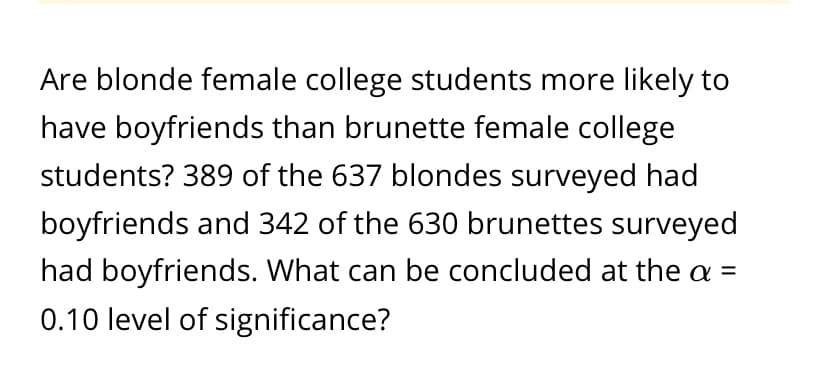 Are blonde female college students more likely to
have boyfriends than brunette female college
students? 389 of the 637 blondes surveyed had
boyfriends and 342 of the 630 brunettes surveyed
had boyfriends. What can be concluded at the a =
0.10 level of significance?
