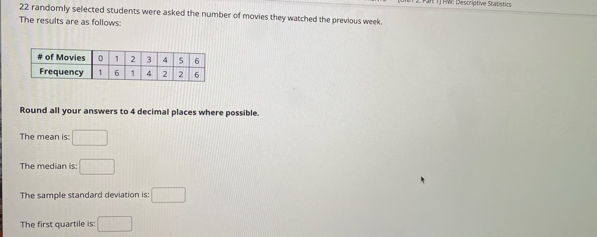 IJ HW: Descriptive Statistics
22 randomly selected students were asked the number of movies they watched the previous week.
The results are as follows:
# of Movies
1
3
6.
Frequency
1
6
1
4
2 2
Round all your answers to 4 decimal places where possible.
The mean is:
The median is:
The sample standard deviation is:
The first quartile is:
