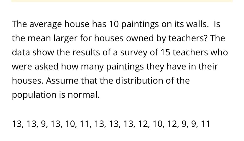 The average house has 10 paintings on its walls. Is
the mean larger for houses owned by teachers? The
data show the results of a survey of 15 teachers who
were asked how many paintings they have in their
houses. Assume that the distribution of the
population is normal.
13, 13, 9, 13, 10, 11, 13, 13, 13, 12, 10, 12, 9, 9, 11
