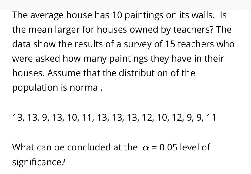 The average house has 10 paintings on its walls. Is
the mean larger for houses owned by teachers? The
data show the results of a survey of 15 teachers who
were asked how many paintings they have in their
houses. Assume that the distribution of the
population is normal.
13, 13, 9, 13, 10, 11, 13, 13, 13, 12, 10, 12, 9, 9, 11
What can be concluded at the a = 0.05 level of
significance?
